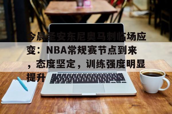 爱游戏-今晨圣安东尼奥马刺临场应变：NBA常规赛节点到来，态度坚定，训练强度明显提升的简单介绍